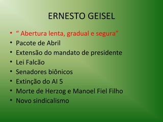 ERNESTO GEISEL
•
•
•
•
•
•
•
•

“ Abertura lenta, gradual e segura”
Pacote de Abril
Extensão do mandato de presidente
Lei Falcão
Senadores biônicos
Extinção do AI 5
Morte de Herzog e Manoel Fiel Filho
Novo sindicalismo

 
