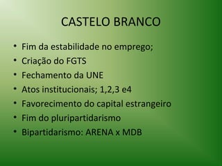 CASTELO BRANCO
•
•
•
•
•
•
•

Fim da estabilidade no emprego;
Criação do FGTS
Fechamento da UNE
Atos institucionais; 1,2,3 e4
Favorecimento do capital estrangeiro
Fim do pluripartidarismo
Bipartidarismo: ARENA x MDB

 