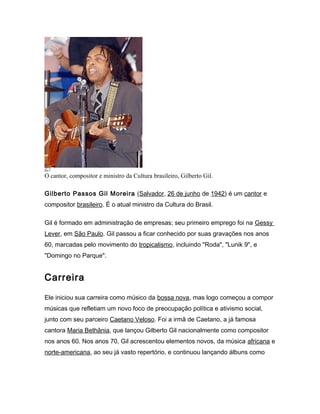 O cantor, compositor e ministro da Cultura brasileiro, Gilberto Gil.
Gilberto Passos Gil Moreira (Salvador, 26 de junho de...