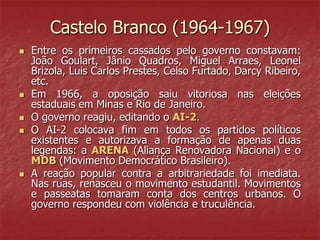 Castelo Branco (1964-1967)
 Entre os primeiros cassados pelo governo constavam:
João Goulart, Jânio Quadros, Miguel Arraes, Leonel
Brizola, Luis Carlos Prestes, Celso Furtado, Darcy Ribeiro,
etc.
 Em 1966, a oposição saiu vitoriosa nas eleições
estaduais em Minas e Rio de Janeiro.
 O governo reagiu, editando o AI-2.
 O AI-2 colocava fim em todos os partidos políticos
existentes e autorizava a formação de apenas duas
legendas: a ARENA (Aliança Renovadora Nacional) e o
MDB (Movimento Democrático Brasileiro).
 A reação popular contra a arbitrariedade foi imediata.
Nas ruas, renasceu o movimento estudantil. Movimentos
e passeatas tomaram conta dos centros urbanos. O
governo respondeu com violência e truculência.
 