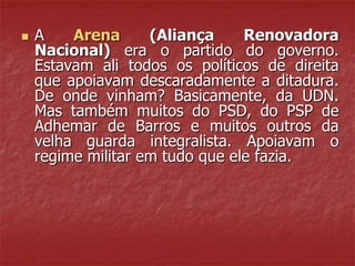  A Arena (Aliança Renovadora
Nacional) era o partido do governo.
Estavam ali todos os políticos de direita
que apoiavam descaradamente a ditadura.
De onde vinham? Basicamente, da UDN.
Mas também muitos do PSD, do PSP de
Adhemar de Barros e muitos outros da
velha guarda integralista. Apoiavam o
regime militar em tudo que ele fazia.
 