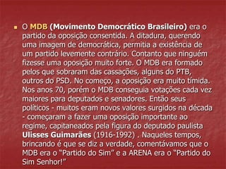  O MDB (Movimento Democrático Brasileiro) era o
partido da oposição consentida. A ditadura, querendo
uma imagem de democrática, permitia a existência de
um partido levemente contrário. Contanto que ninguém
fizesse uma oposição muito forte. O MDB era formado
pelos que sobraram das cassações, alguns do PTB,
outros do PSD. No começo, a oposição era muito tímida.
Nos anos 70, porém o MDB conseguia votações cada vez
maiores para deputados e senadores. Então seus
políticos - muitos eram novos valores surgidos na década
- começaram a fazer uma oposição importante ao
regime, capitaneados pela figura do deputado paulista
Ulisses Guimarães (1916-1992) . Naqueles tempos,
brincando é que se diz a verdade, comentávamos que o
MDB era o “Partido do Sim” e a ARENA era o “Partido do
Sim Senhor!”
 