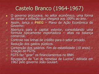 Castelo Branco (1964-1967)
 O governo procurava, no setor econômico, uma forma
de conter a inflação que chegava aos 100% ao ano.
 Assim, lança o PAEG – Plano de Ação Econômica do
Governo:
a) Abertura para o capital exterior, consolidando uma
fórmula tipicamente exportadora – altas na balança
comercial.
b) Controle nas linhas de crédito para o setor privado.
c) Redução dos gastos públicos.
d) Contenção dos salários. Fim da estabilidade (10 anos) –
Criação do FGTS.
e) FGTS faz “girar” os financiamentos no BNH.
f) Revogação da “Lei de remessa de Lucros”, editada em
1962 pelo governo João Goulart.
 