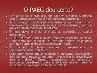 O PAEG deu certo?
 Para o que ele se propunha, sim, foi bem-sucedido. A inflação
caiu. O preço social disso é que representa problema.
 Para começar, os investidores estrangeiros ficaram mais
tranquilos: não havia mais ameaça de nacionalismo, nem de
greves e muito menos de socialismo.
 O novo governo tinha eliminado as restrições ao capital
estrangeiro.
 O FMI, feliz com o Brasil militar, também emprestou dinheiro,
E nós vimos que ajuda do FMI era uma espécie de garantia
para que outros banqueiros confiassem no país.
 Fim da luta de classes pela via do aniquilamento da
representatividade trabalhista.
 Quer dizer então que uma ditadura consegue estabilidade?
Essa pergunta necessita de outra: de que tipo de estabilidade
estamos falando? Quando examinamos as estatísticas
econômicas percebemos que a estabilidade teve um preço: o
aumento de exploração da força de trabalho.
 
