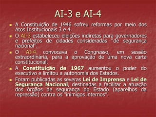 AI-3 e AI-4
 A Constituição de 1946 sofreu reformas por meio dos
Atos Institucionais 3 e 4.
 O AI-3 estabeleceu eleições indiretas para governadores
e prefeitos de cidades consideradas “de segurança
nacional”.
 O AI-4 convocava o Congresso, em sessão
extraordinária, para a aprovação de uma nova carta
constitucional.
 A Constituição de 1967 aumentou o poder do
executivo e limitou a autonomia dos Estados.
 Foram publicadas as severas Lei de Imprensa e Lei de
Segurança Nacional, destinadas a facilitar a atuação
dos órgãos de segurança do Estado (aparelhos da
repressão) contra os “inimigos internos”.
 