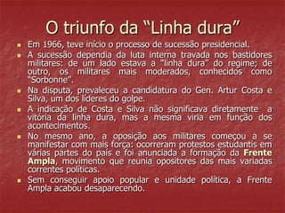 O triunfo da “Linha dura”
 Em 1966, teve início o processo de sucessão presidencial.
 A sucessão dependia da luta interna travada nos bastidores
militares: de um lado estava a “linha dura” do regime; de
outro, os militares mais moderados, conhecidos como
“Sorbonne”.
 Na disputa, prevaleceu a candidatura do Gen. Artur Costa e
Silva, um dos líderes do golpe.
 A indicação de Costa e Silva não significava diretamente a
vitória da linha dura, mas a mesma viria em função dos
acontecimentos.
 No mesmo ano, a oposição aos militares começou a se
manifestar com mais força: ocorreram protestos estudantis em
várias partes do país e foi anunciada a formação da Frente
Ampla, movimento que reunia opositores das mais variadas
correntes políticas.
 Sem conseguir apoio popular e unidade política, a Frente
Ampla acabou desaparecendo.
 