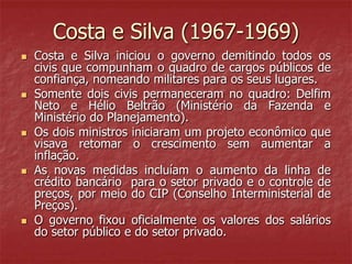 Costa e Silva (1967-1969)
 Costa e Silva iniciou o governo demitindo todos os
civis que compunham o quadro de cargos públicos de
confiança, nomeando militares para os seus lugares.
 Somente dois civis permaneceram no quadro: Delfim
Neto e Hélio Beltrão (Ministério da Fazenda e
Ministério do Planejamento).
 Os dois ministros iniciaram um projeto econômico que
visava retomar o crescimento sem aumentar a
inflação.
 As novas medidas incluíam o aumento da linha de
crédito bancário para o setor privado e o controle de
preços, por meio do CIP (Conselho Interministerial de
Preços).
 O governo fixou oficialmente os valores dos salários
do setor público e do setor privado.
 