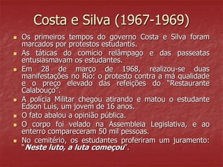 Costa e Silva (1967-1969)
 Os primeiros tempos do governo Costa e Silva foram
marcados por protestos estudantis.
 As táticas do comício relâmpago e das passeatas
entusiasmavam os estudantes.
 Em 28 de março de 1968, realizou-se duas
manifestações no Rio: o protesto contra a má qualidade
e o preço elevado das refeições do “Restaurante
Calabouço”.
 A polícia Militar chegou atirando e matou o estudante
Edson Luis, um jovem de 16 anos.
 O fato abalou a opinião pública.
 O corpo foi velado na Assembleia Legislativa, e ao
enterro compareceram 50 mil pessoas.
 No cemitério, os estudantes proferiram um juramento:
“Neste luto, a luta começou”.
 