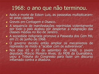1968: o ano que não terminou.
 Após a morte de Edson Luis, as passeatas multiplicaram-
se pelas capitais
 Greves em Contagem e Osasco.
 A sequencia de manifestações reprimidas violentamente
por todo o país acabou por despertar a indignação das
classes médias no Rio de Janeiro.
 A sociedade indignada promove a Passeata dos Cem Mil,
em 21 de junho de 1968.
 O governo decidiu então ampliar os mecanismos de
repressão de modo a “acabar com os subversivos”.
 Nos dias 02 e 03 de setembro de 1968, o jovem
deputado Márcio Moreira Alves, do MDB da Guanabara,
usou a Tribuna do Congresso para fazer um discurso
inflamado contra a ditadura.
 