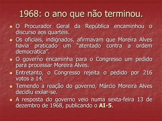 1968: o ano que não terminou.
 O Procurador Geral da República encaminhou o
discurso aos quartéis.
 Os oficiais, indignados, afirmavam que Moreira Alves
havia praticado um “atentado contra a ordem
democrática”.
 O governo encaminha para o Congresso um pedido
para processar Moreira Alves.
 Entretanto, o Congresso rejeita o pedido por 216
votos a 14.
 Temendo a reação do governo, Márcio Moreira Alves
decidiu exilar-se.
 A resposta do governo veio numa sexta-feira 13 de
dezembro de 1968, publicando o AI-5.
 