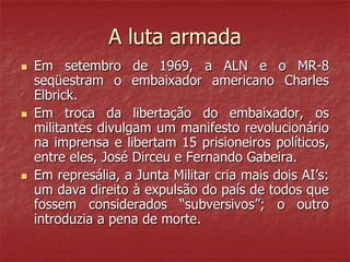 A luta armada
 Em setembro de 1969, a ALN e o MR-8
seqüestram o embaixador americano Charles
Elbrick.
 Em troca da libertação do embaixador, os
militantes divulgam um manifesto revolucionário
na imprensa e libertam 15 prisioneiros políticos,
entre eles, José Dirceu e Fernando Gabeira.
 Em represália, a Junta Militar cria mais dois AI’s:
um dava direito à expulsão do país de todos que
fossem considerados “subversivos”; o outro
introduzia a pena de morte.
 