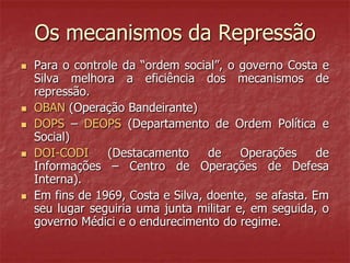Os mecanismos da Repressão
 Para o controle da “ordem social”, o governo Costa e
Silva melhora a eficiência dos mecanismos de
repressão.
 OBAN (Operação Bandeirante)
 DOPS – DEOPS (Departamento de Ordem Política e
Social)
 DOI-CODI (Destacamento de Operações de
Informações – Centro de Operações de Defesa
Interna).
 Em fins de 1969, Costa e Silva, doente, se afasta. Em
seu lugar seguiria uma junta militar e, em seguida, o
governo Médici e o endurecimento do regime.
 