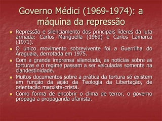Governo Médici (1969-1974): a
máquina da repressão
 Repressão e silenciamento dos principais líderes da luta
armada: Carlos Mariguella (1969) e Carlos Lamarca
(1971).
 O único movimento sobrevivente foi a Guerrilha do
Araguaia, derrotada em 1975.
 Com a grande imprensa silenciada, as notícias sobre as
torturas e o regime passam a ser veiculadas somente na
clandestinidade.
 Muitos documentos sobre a prática da tortura só existem
em função da ação da Teologia da Libertação, de
orientação marxista-cristã.
 Como forma de encobrir o clima de terror, o governo
propaga a propaganda ufanista.
 