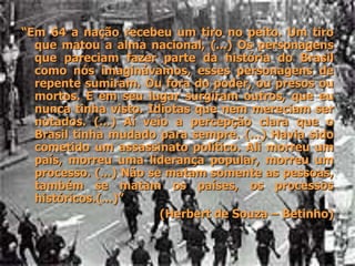 “Em 64 a nação recebeu um tiro no peito. Um tiro
que matou a alma nacional, (...) Os personagens
que pareciam fazer parte da história do Brasil
como nós imaginávamos, esses personagens de
repente sumiram. Ou fora do poder, ou presos ou
mortos. E em seu lugar surgiram outros, que eu
nunca tinha visto. Idiotas que nem mereciam ser
notados. (...) Aí veio a percepção clara que o
Brasil tinha mudado para sempre. (...) Havia sido
cometido um assassinato político. Ali morreu um
país, morreu uma liderança popular, morreu um
processo. (...) Não se matam somente as pessoas,
também se matam os países, os processos
históricos.(...)”
(Herbert de Souza – Betinho)
 