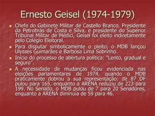 Ernesto Geisel (1974-1979)
 Chefe do Gabinete Militar de Castello Branco, Presidente
da Petrobrás de Costa e Silva, e presidente do Superior
Tribunal Militar de Médici, Geisel foi eleito indiretamente
pelo Colégio Eleitoral.
 Para disputar simbolicamente o pleito, o MDB lançou
Ulysses Guimarães e Barbosa Lima Sobrinho.
 Início do processo de abertura política: “Lento, gradual e
seguro”.
 A necessidade de mudanças ficou evidenciada nas
eleições parlamentares de 1974, quando o MDB
praticamente dobrou a sua representação: de 87 DF
pulou para 165, enquanto a ARENA reduziu de 223 para
199. No Senado, o MDB pulou de 7 para 20 Senadores,
enquanto a ARENA diminuía de 59 para 46.
 