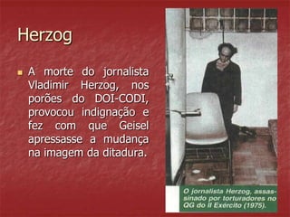 Herzog
 A morte do jornalista
Vladimir Herzog, nos
porões do DOI-CODI,
provocou indignação e
fez com que Geisel
apressasse a mudança
na imagem da ditadura.
 