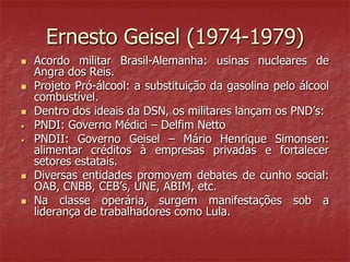 Ernesto Geisel (1974-1979)
 Acordo militar Brasil-Alemanha: usinas nucleares de
Angra dos Reis.
 Projeto Pró-álcool: a substituição da gasolina pelo álcool
combustível.
 Dentro dos ideais da DSN, os militares lançam os PND’s:
• PNDI: Governo Médici – Delfim Netto
• PNDII: Governo Geisel – Mário Henrique Simonsen:
alimentar créditos à empresas privadas e fortalecer
setores estatais.
 Diversas entidades promovem debates de cunho social:
OAB, CNBB, CEB’s, UNE, ABIM, etc.
 Na classe operária, surgem manifestações sob a
liderança de trabalhadores como Lula.
 