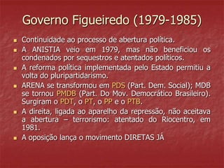 Governo Figueiredo (1979-1985)
 Continuidade ao processo de abertura política.
 A ANISTIA veio em 1979, mas não beneficiou os
condenados por sequestros e atentados políticos.
 A reforma política implementada pelo Estado permitiu a
volta do pluripartidarismo.
 ARENA se transformou em PDS (Part. Dem. Social); MDB
se tornou PMDB (Part. Do Mov. Democrático Brasileiro).
Surgiram o PDT, o PT, o PP e o PTB.
 A direita, ligada ao aparelho da repressão, não aceitava
a abertura – terrorismo: atentado do Riocentro, em
1981.
 A oposição lança o movimento DIRETAS JÁ
 