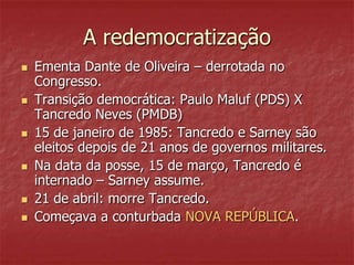 A redemocratização
 Ementa Dante de Oliveira – derrotada no
Congresso.
 Transição democrática: Paulo Maluf (PDS) X
Tancredo Neves (PMDB)
 15 de janeiro de 1985: Tancredo e Sarney são
eleitos depois de 21 anos de governos militares.
 Na data da posse, 15 de março, Tancredo é
internado – Sarney assume.
 21 de abril: morre Tancredo.
 Começava a conturbada NOVA REPÚBLICA.
 
