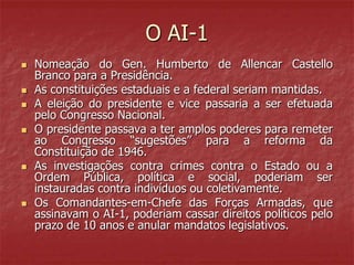 O AI-1
 Nomeação do Gen. Humberto de Allencar Castello
Branco para a Presidência.
 As constituições estaduais e a federal seriam mantidas.
 A eleição do presidente e vice passaria a ser efetuada
pelo Congresso Nacional.
 O presidente passava a ter amplos poderes para remeter
ao Congresso “sugestões” para a reforma da
Constituição de 1946.
 As investigações contra crimes contra o Estado ou a
Ordem Pública, política e social, poderiam ser
instauradas contra indivíduos ou coletivamente.
 Os Comandantes-em-Chefe das Forças Armadas, que
assinavam o AI-1, poderiam cassar direitos políticos pelo
prazo de 10 anos e anular mandatos legislativos.
 