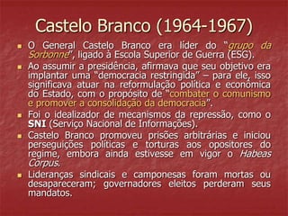 Castelo Branco (1964-1967)
 O General Castelo Branco era líder do “grupo da
Sorbonne”, ligado à Escola Superior de Guerra (ESG).
 Ao assumir a presidência, afirmava que seu objetivo era
implantar uma “democracia restringida” – para ele, isso
significava atuar na reformulação política e econômica
do Estado, com o propósito de “combater o comunismo
e promover a consolidação da democracia”.
 Foi o idealizador de mecanismos da repressão, como o
SNI (Serviço Nacional de Informações).
 Castelo Branco promoveu prisões arbitrárias e iniciou
perseguições políticas e torturas aos opositores do
regime, embora ainda estivesse em vigor o Habeas
Corpus.
 Lideranças sindicais e camponesas foram mortas ou
desapareceram; governadores eleitos perderam seus
mandatos.
 