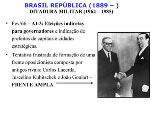 BRASIL REPÚBLICA (1889 – )
DITADURA MILITAR (1964 – 1985)
• Fev/66 – AI-3: Eleições indiretas
para governadores e indicação de
prefeitos de capitais e cidades
estratégicas.
• Tentativa frustrada de formação de uma
frente oposicionista composta por
antigos rivais: Carlos Lacerda,
Juscelino Kubitschek e João Goulart –
FRENTE AMPLA.
 