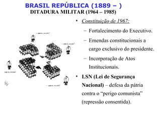 BRASIL REPÚBLICA (1889 – )
DITADURA MILITAR (1964 – 1985)
• Constituição de 1967:
– Fortalecimento do Executivo.
– Emendas constitucionais a
cargo exclusivo do presidente.
– Incorporação de Atos
Institucionais.
• LSN (Lei de Segurança
Nacional) – defesa da pátria
contra o “perigo comunista”
(repressão consentida).
 