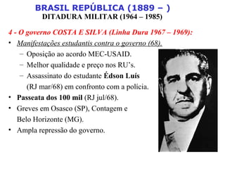 BRASIL REPÚBLICA (1889 – )
DITADURA MILITAR (1964 – 1985)
4 - O governo COSTA E SILVA (Linha Dura 1967 – 1969):
• Manifestações estudantis contra o governo (68).
– Oposição ao acordo MEC-USAID.
– Melhor qualidade e preço nos RU’s.
– Assassinato do estudante Édson Luís
(RJ mar/68) em confronto com a polícia.
• Passeata dos 100 mil (RJ jul/68).
• Greves em Osasco (SP), Contagem e
Belo Horizonte (MG).
• Ampla repressão do governo.
 