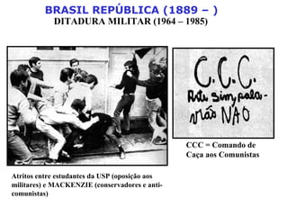BRASIL REPÚBLICA (1889 – )
DITADURA MILITAR (1964 – 1985)
Atritos entre estudantes da USP (oposição aos
militares) e MACKENZIE (conservadores e anti-
comunistas)
CCC = Comando de
Caça aos Comunistas
 