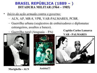 BRASIL REPÚBLICA (1889 – )
DITADURA MILITAR (1964 – 1985)
• Início da ação armada contra o governo:
– ALN, AP, MR-8, VPR, VAR-PALMARES, PCBR.
– Guerrilha urbana (seqüestros de embaixadores e diplomatas
estrangeiros, assaltos a banco).
– Guerrilha rural (Araguaia – PA)
Marighella - ALN
Capitão Carlos Lamarca
VAR - PALMARES
Assista!!!
 