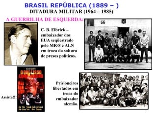 BRASIL REPÚBLICA (1889 – )
DITADURA MILITAR (1964 – 1985)
A GUERRILHA DE ESQUERDA:
Assista!!!
C. B. Elbrick –
embaixador dos
EUA seqüestrado
pelo MR-8 e ALN
em troca da soltura
de presos políticos.
Prisioneiros
libertados em
troca do
embaixador
alemão.
 