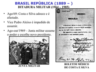 BRASIL REPÚBLICA (1889 – )
DITADURA MILITAR (1964 – 1985)
• Ago/69: Costa e Silva adoece e é
afastado.
• Vice Pedro Aleixo é impedido de
assumir.
• Ago-out/1969 – Junta militar assume
o poder e escolhe novo presidente.
JUNTA MILITAR
BOLETIM MÉDICO
DE COSTA E SILVA
 