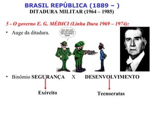 BRASIL REPÚBLICA (1889 – )
DITADURA MILITAR (1964 – 1985)
5 - O governo E. G. MÉDICI (Linha Dura 1969 – 1974):
• Auge da ditadura.
• Binômio SEGURANÇA X DESENVOLVIMENTO
Exército Tecnocratas
 