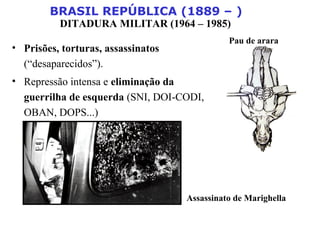 BRASIL REPÚBLICA (1889 – )
DITADURA MILITAR (1964 – 1985)
• Prisões, torturas, assassinatos
(“desaparecidos”).
• Repressão intensa e eliminação da
guerrilha de esquerda (SNI, DOI-CODI,
OBAN, DOPS...)
Assassinato de Marighella
Pau de arara
 
