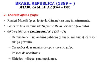 BRASIL REPÚBLICA (1889 – )
DITADURA MILITAR (1964 – 1985)
2 - O Brasil após o golpe:
• Ranieri Mazzili (presidente da Câmara) assume interinamente.
• Poder de fato = Comando Supremo Revolucionário (exército).
• 09/04/1964: Ato Institucional nº 1 (AI – 1):
– Demissão de funcionários públicos (civis ou militares) leais ao
antigo governo.
– Cassações de mandatos de opositores do golpe.
– Prisões de opositores.
– Eleições indiretas para presidente.
 