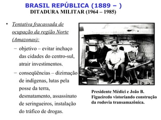 BRASIL REPÚBLICA (1889 – )
DITADURA MILITAR (1964 – 1985)
• Tentativa fracassada de
ocupação da região Norte
(Amazonas):
– objetivo – evitar inchaço
das cidades do centro-sul,
atrair investimentos.
– conseqüências – dizimação
de indígenas, lutas pela
posse da terra,
desmatamento, assassinato
de seringueiros, instalação
do tráfico de drogas.
Presidente Médici e João B.
Figueiredo vistoriando construção
da rodovia transamazônica.
 
