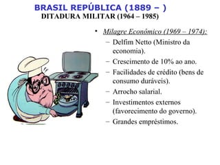 BRASIL REPÚBLICA (1889 – )
DITADURA MILITAR (1964 – 1985)
• Milagre Econômico (1969 – 1974):
– Delfim Netto (Ministro da
economia).
– Crescimento de 10% ao ano.
– Facilidades de crédito (bens de
consumo duráveis).
– Arrocho salarial.
– Investimentos externos
(favorecimento do governo).
– Grandes empréstimos.
 