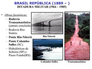 BRASIL REPÚBLICA (1889 – )
DITADURA MILITAR (1964 – 1985)
• Obras faraônicas:
– Rodovia
Transamazônica
(jamais concluída).
– Rodovia Rio-
Santos.
– Ponte Rio-Niterói.
– Ponte Colombo-
Salles (SC).
– Hidrelétricas de
Solteira (SP) e
Passo Fundo(RS).
Transamazônica
Rio-Niterói
Colombo-Salles
 