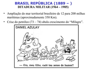 BRASIL REPÚBLICA (1889 – )
DITADURA MILITAR (1964 – 1985)
• Ampliação do mar territorial brasileiro de 12 para 200 milhas
marítimas (aproximadamente 350 Km).
• Crise do petróleo (73 – 74) abala crescimento do “Milagre”.
 