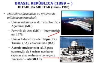 BRASIL REPÚBLICA (1889 – )
DITADURA MILITAR (1964 – 1985)
• Mais obras faraônicas ou projetos de
utilidade questionável:
– Usinas siderúrgicas de Tubarão (ES) e
Açominas (MG).
– Ferrovia do Aço (MG) – interrompida
em 1979.
– Usinas hidrelétricas de Itaipu (PR),
Tucuruí (PA), e Sobradinho (BA).
– Acordo nuclear com ALE para
construção de 8 usinas nucleares
(apenas uma realmente começou a
funcionar – ANGRA I).
 