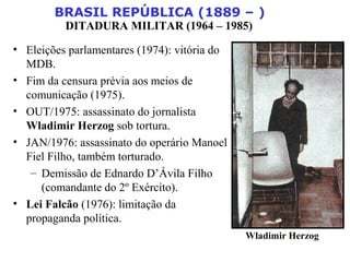 BRASIL REPÚBLICA (1889 – )
DITADURA MILITAR (1964 – 1985)
• Eleições parlamentares (1974): vitória do
MDB.
• Fim da censura prévia aos meios de
comunicação (1975).
• OUT/1975: assassinato do jornalista
Wladimir Herzog sob tortura.
• JAN/1976: assassinato do operário Manoel
Fiel Filho, também torturado.
– Demissão de Ednardo D’Ávila Filho
(comandante do 2º Exército).
• Lei Falcão (1976): limitação da
propaganda política.
Wladimir Herzog
 