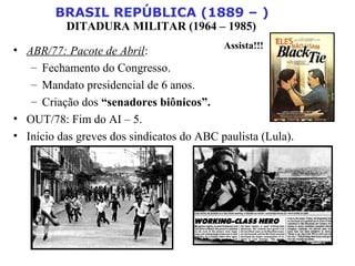BRASIL REPÚBLICA (1889 – )
DITADURA MILITAR (1964 – 1985)
• ABR/77: Pacote de Abril:
– Fechamento do Congresso.
– Mandato presidencial de 6 anos.
– Criação dos “senadores biônicos”.
• OUT/78: Fim do AI – 5.
• Início das greves dos sindicatos do ABC paulista (Lula).
Assista!!!
 