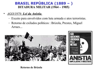BRASIL REPÚBLICA (1889 – )
DITADURA MILITAR (1964 – 1985)
• AGO/1979: Lei da Anistia.
– Exceto para envolvidos com luta armada e atos terroristas.
– Retorno de exilados políticos : Brizola, Prestes, Miguel
Arraes...
Retorno de Brizola
 