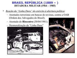 BRASIL REPÚBLICA (1889 – )
DITADURA MILITAR (1964 – 1985)
• Reação da “Linha Dura” do exército à abertura política:
– Atentados terroristas em bancas de revistas, contra a OAB
(Ordem dos Advogados do Brasil).
– Atentado do Riocentro (30/04/1981).
– Desmoralização da “Linha Dura”
 
