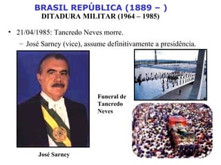 BRASIL REPÚBLICA (1889 – )
DITADURA MILITAR (1964 – 1985)
• 21/04/1985: Tancredo Neves morre.
– José Sarney (vice), assume definitivamente a presidência.
José Sarney
Funeral de
Tancredo
Neves
 