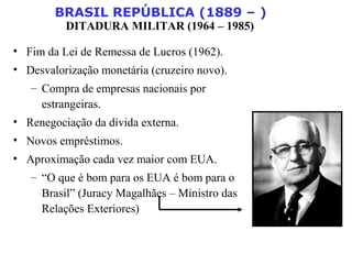 BRASIL REPÚBLICA (1889 – )
DITADURA MILITAR (1964 – 1985)
• Fim da Lei de Remessa de Lucros (1962).
• Desvalorização monetária (cruzeiro novo).
– Compra de empresas nacionais por
estrangeiras.
• Renegociação da dívida externa.
• Novos empréstimos.
• Aproximação cada vez maior com EUA.
– “O que é bom para os EUA é bom para o
Brasil” (Juracy Magalhães – Ministro das
Relações Exteriores)
 