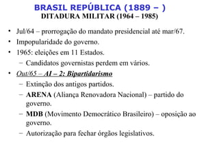 BRASIL REPÚBLICA (1889 – )
DITADURA MILITAR (1964 – 1985)
• Jul/64 – prorrogação do mandato presidencial até mar/67.
• Impopularidade do governo.
• 1965: eleições em 11 Estados.
– Candidatos governistas perdem em vários.
• Out/65 – AI – 2: Bipartidarismo
– Extinção dos antigos partidos.
– ARENA (Aliança Renovadora Nacional) – partido do
governo.
– MDB (Movimento Democrático Brasileiro) – oposição ao
governo.
– Autorização para fechar órgãos legislativos.
 