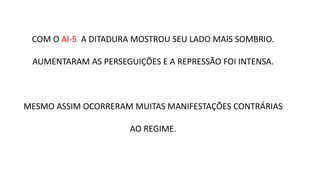 COM O AI-5 A DITADURA MOSTROU SEU LADO MAIS SOMBRIO. 
AUMENTARAM AS PERSEGUIÇÕES E A REPRESSÃO FOI INTENSA. 
MESMO ASSIM OCORRERAM MUITAS MANIFESTAÇÕES CONTRÁRIAS 
AO REGIME. 
 