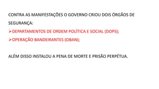 CONTRA AS MANIFESTAÇÕES O GOVERNO CRIOU DOIS ÓRGÃOS DE 
SEGURANÇA: 
DEPARTAMENTOS DE ORDEM POLÍTICA E SOCIAL (DOPS); 
OPERAÇÃO BANDEIRANTES (OBAN); 
ALÉM DISSO INSTALOU A PENA DE MORTE E PRISÃO PERPÉTUA. 
 
