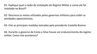 01- Explique qual a razão da instalação do Regime Militar e como ele foi 
instalado no Brasil? 
02- Descreva os meios utilizados pelos governos militares para coibir as 
atividades oposicionistas. 
03- Cite as principais medidas tomadas pelo presidente Castello Branco. 
04- Durante o governo de Costa e Silva houve um endurecimento do regime 
militar. Como isto aconteceu? 
 
